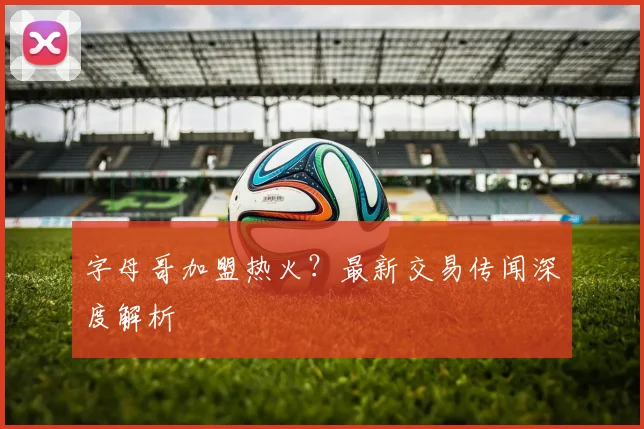 字母哥加盟热火?最新交易传闻深度解析