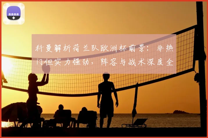 科曼解析荷兰队欧洲杯前景：非热门但实力强劲，阵容与战术深度全解读