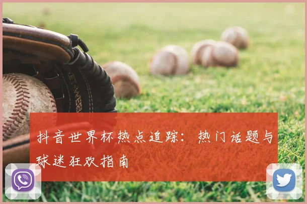 抖音世界杯热点追踪:热门话题与球迷狂欢指南