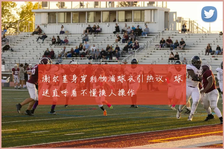 谢尔基身穿利物浦球衣引热议,球迷直呼看不懂换人操作