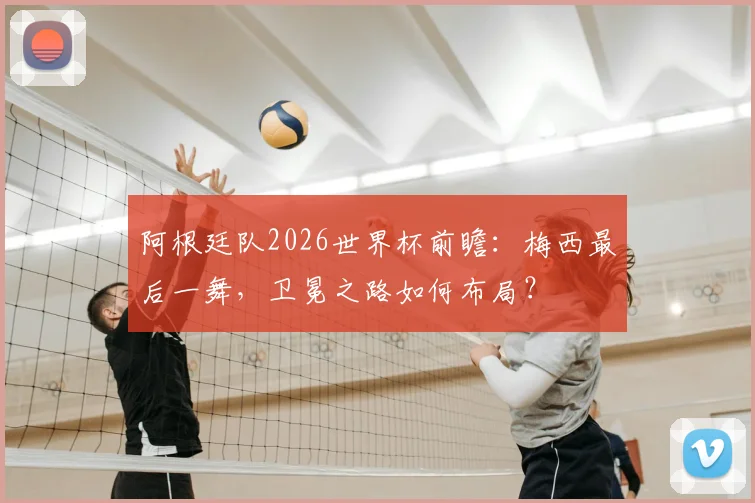 阿根廷队2026世界杯前瞻：梅西最后一舞，卫冕之路如何布局？