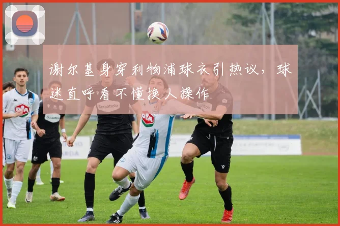 谢尔基身穿利物浦球衣引热议，球迷直呼看不懂换人操作