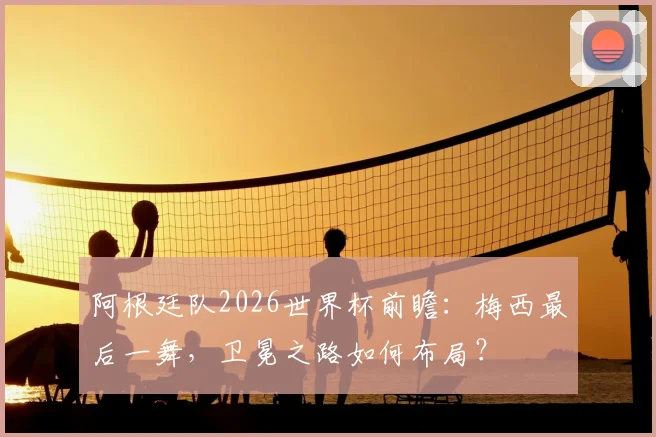 阿根廷队2026世界杯前瞻：梅西最后一舞，卫冕之路如何布局？