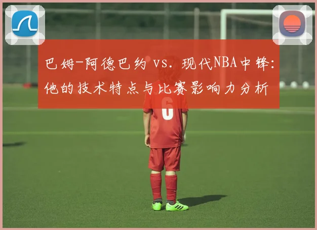 巴姆-阿德巴约 vs. 现代NBA中锋:他的技术特点与比赛影响力分析