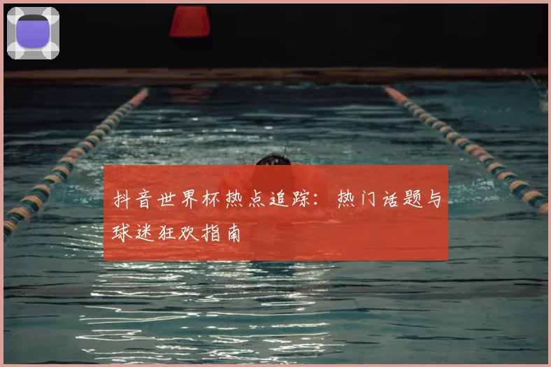 抖音世界杯热点追踪:热门话题与球迷狂欢指南