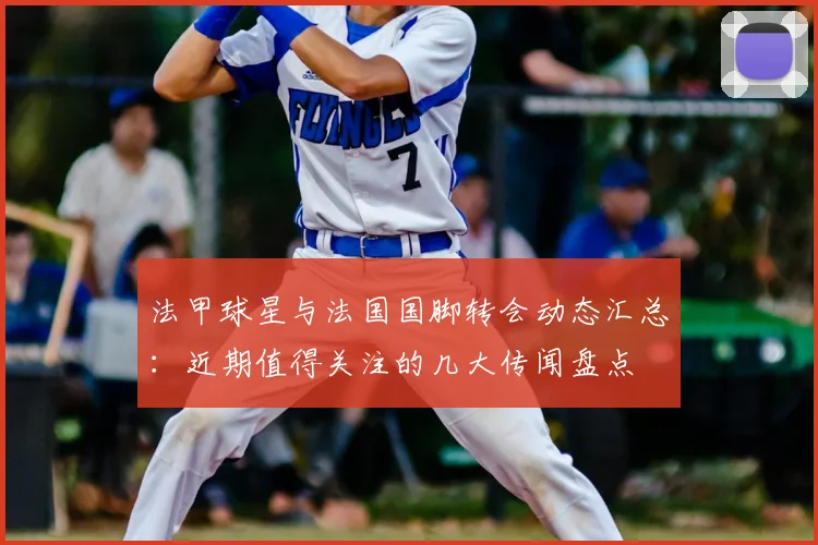法甲球星与法国国脚转会动态汇总:近期值得关注的几大传闻盘点