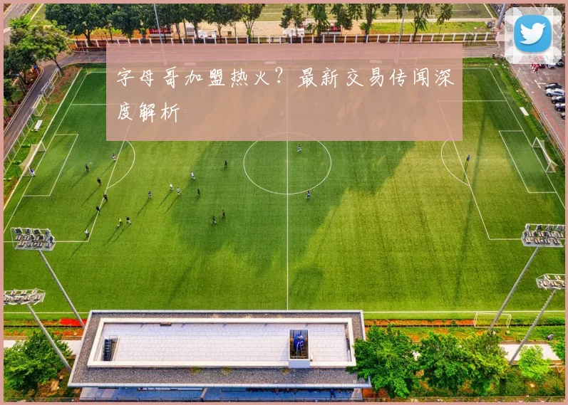 字母哥加盟热火？最新交易传闻深度解析
