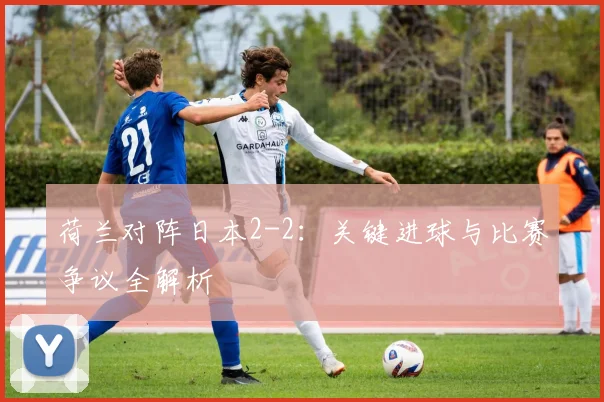 荷兰对阵日本2-2:关键进球与比赛争议全解析